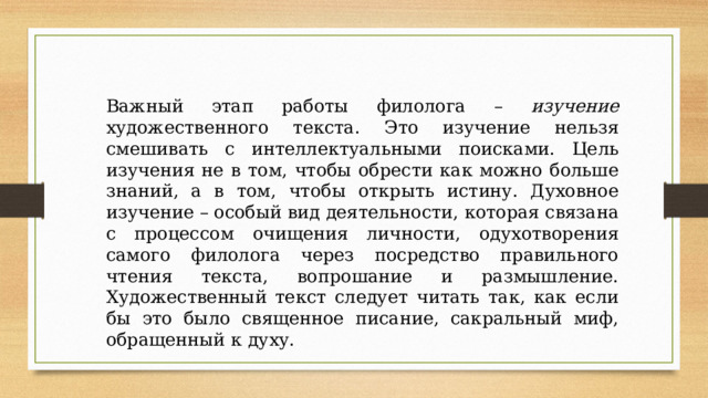 Важный этап работы филолога – изучение художественного текста. Это изучение нельзя смешивать с интеллектуальными поисками. Цель изучения не в том, чтобы обрести как можно больше знаний, а в том, чтобы открыть истину. Духовное изучение – особый вид деятельности, которая связана с процессом очищения личности, одухотворения самого филолога через посредство правильного чтения текста, вопрошание и размышление. Художественный текст следует читать так, как если бы это было священное писание, сакральный миф, обращенный к духу. 