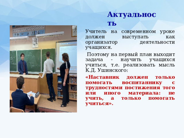 Актуальность Учитель на современном уроке должен выступать как организатор деятельности учащихся.  Поэтому на первый план выходит задача - научить учащихся учиться, т.е. реализовать мысль К.Д. Ушинского: «Наставник должен только помогать воспитаннику с трудностями постижения того или иного материала: не учить, а только помогать учиться». 