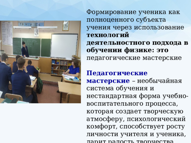 Формирование ученика как полноценного субъекта учения через использование технологий деятельностного подхода в обучении физике: это педагогические мастерские Педагогические мастерские – необычайная система обучения и нестандартная форма учебно-воспитательного процесса, которая создает творческую атмосферу, психологический комфорт, способствует росту личности учителя и ученика, дарит радость творчества.   