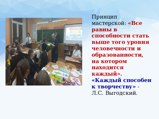 Принцип мастерской: «Все равны в способности стать выше того уровня человечности и образованности, на котором находится каждый». «Каждый способен к творчеству» - Л.С. Выгодский. 