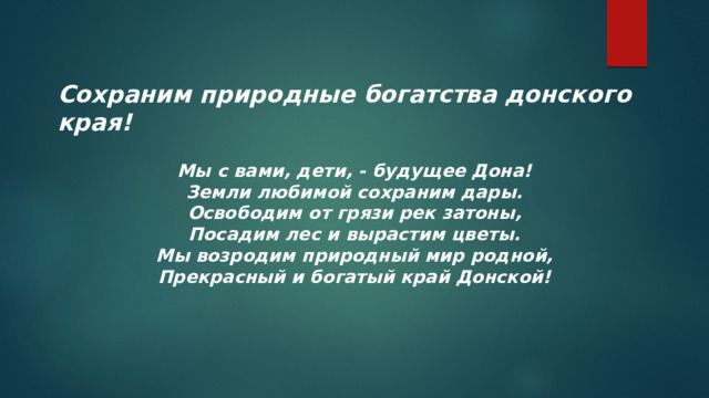 Сохраним природные богатства донского края! Мы с вами, дети, - будущее Дона! Земли любимой сохраним дары. Освободим от грязи рек затоны, Посадим лес и вырастим цветы. Мы возродим природный мир родной, Прекрасный и богатый край Донской! 