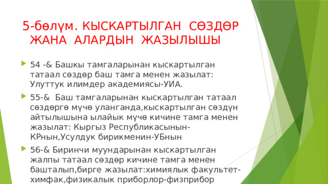 5-бөлүм. КЫСКАРТЫЛГАН СӨЗДӨР ЖАНА АЛАРДЫН ЖАЗЫЛЫШЫ 54 -& Башкы тамгаларынан кыскартылган татаал сөздөр баш тамга менен жазылат: Улуттук илимдер академиясы-УИА. 55-& Баш тамгаларынан кыскартылган татаал сөздөргө мүчө уланганда,кыскартылган сөздүн айтылышына ылайык мүчө кичине тамга менен жазылат: Кыргыз Республикасынын-КРнын,Усулдук бирикменин-УБнын 56-& Биринчи муундарынан кыскартылган жалпы татаал сөздөр кичине тамга менен башталып,бирге жазылат:химиялык факультет-химфак,физикалык приборлор-физприбор 