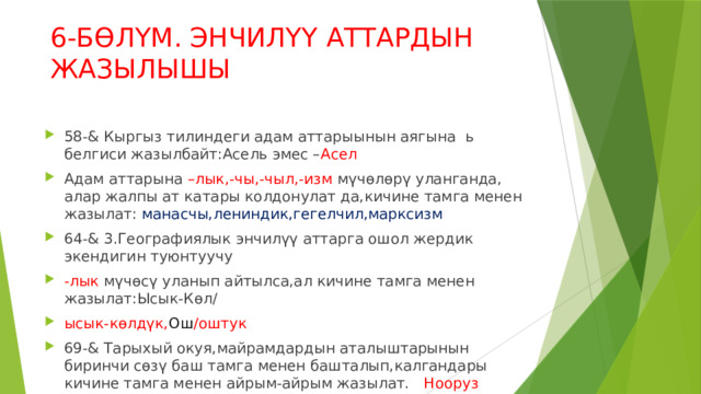 6-БӨЛҮМ. ЭНЧИЛҮҮ АТТАРДЫН ЖАЗЫЛЫШЫ 58-& Кыргыз тилиндеги адам аттарыынын аягына ь белгиси жазылбайт:Асель эмес – Асел Адам аттарына –лык,-чы,-чыл,-изм мүчөлөрү уланганда, алар жалпы ат катары колдонулат да,кичине тамга менен жазылат: манасчы,лениндик,гегелчил,марксизм 64-& 3.Географиялык энчилүү аттарга ошол жердик экендигин туюнтуучу -лык мүчөсү уланып айтылса,ал кичине тамга менен жазылат:Ысык-Көл/ ысык-көлдүк, Ош /оштук 69-& Тарыхый окуя,майрамдардын аталыштарынын биринчи сөзү баш тамга менен башталып,калгандары кичине тамга менен айрым-айрым жазылат. Нооруз майрамы,Орозо айт,Басма сөз күнү,1-Май. 