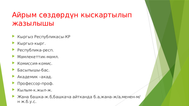 Айрым сөздөрдүн кыскартылып жазылышы Кыргыз Республикасы-КР Кыргыз-кырг. Республика-респ. Мамлекеттик-мамл. Комиссия-комис. Басылышы-бас. Академик –акад. Профессор-проф. Кылым-к.жыл-ж. Жана башка-ж.б,башкача айтканда б.а,жана-ж/а,менен-м/н ж.б.у.с. 