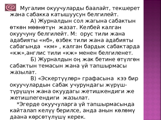  Мугалим окуучуларды баалайт, текшерет жана сабакка катышуусун белгилейт.  А) Журналдын сол жагына сабактын өткөн мөөнөтүн жазат. Келбей калган окуучуну белгилейт. М: орус тили жана адабияты «нб», өзбек тили жана адабияты сабагында «км» , калган бардык сабактарда «кж»,англис тили «кж» менен белгиленет.  Б) Журналдын оӊ жак бетине өтүлгөн сабактын темасын жана үй тапшырмасы жазылат.  В) «Эскертүүлөр» графасына кээ бир окуучулардын сабак учурундагы жүрүш-түрүшүн жана окуудагы жетишкендиги же жетишпегендиги жазылат.  *Эгерде окуучуларга үй тапшырмасында кайталап келүү берилсе, анда анын көлөмү даана көрсөтүлүшү керек. 