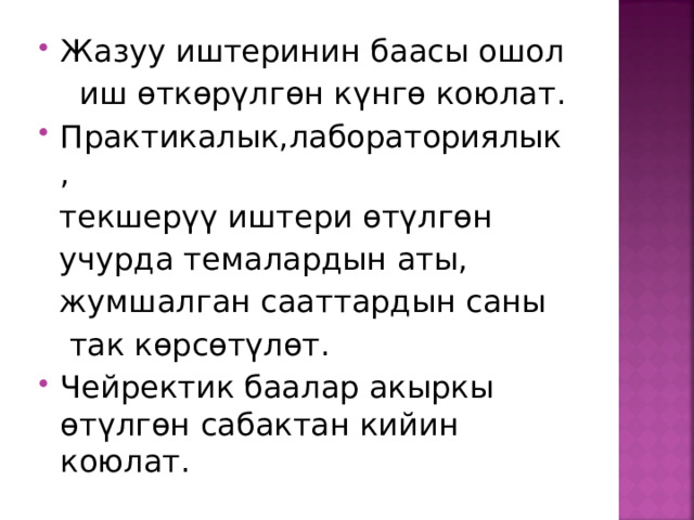 Жазуу иштеринин баасы ошол  иш өткөрүлгөн күнгө коюлат. Практикалык,лабораториялык ,  текшерүү иштери өтүлгөн  учурда темалардын аты,  жумшалган сааттардын саны  так көрсөтүлөт. Чейректик баалар акыркы өтүлгөн сабактан кийин коюлат. 