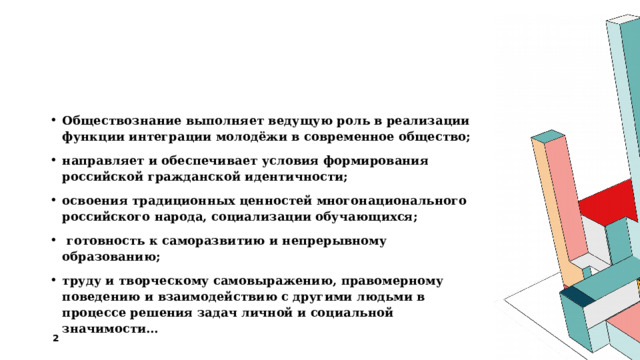 Обществознание выполняет ведущую роль в реализации функции интеграции молодёжи в современное общество; направляет и обеспечивает условия формирования российской гражданской идентичности; освоения традиционных ценностей многонационального российского народа, социализации обучающихся;  готовность к саморазвитию и непрерывному образованию; труду и творческому самовыражению, правомерному поведению и взаимодействию с другими людьми в процессе решения задач личной и социальной значимости… 1 1 