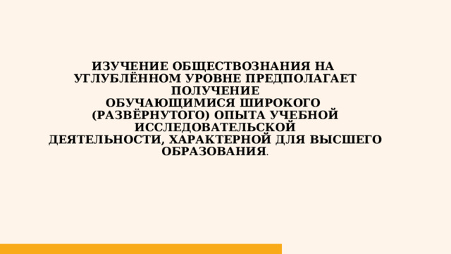 Изучение обществознания на  углублённом уровне предполагает получение  обучающимися широкого  (развёрнутого) опыта учебно­й исследовательской  деятельности, характерной для высшего образования . 1 