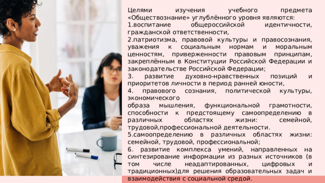 Целями изучения учебного предмета «Обществознание» углублённого уровня являются: 1.воспитание общероссийской идентичности, гражданской ответственности, 2.патриотизма, правовой культуры и правосознания, уважения к социальным нормам и моральным ценностям, приверженности правовым принципам, закреплённым в Конституции Российской Федерации и законодательстве Российской Федерации; 3. развитие духовно­-нравственных позиций и приоритетов личности в период ранней юности, 4. правового сознания, политической культуры, экономического образа мышления, функциональной грамотности, способности к предстоящему самоопределению в различных областях жизни: семейной, трудовой,профессиональной деятельности. 5.самоопределению в различных областях жизни: семейной, трудовой, профессиональной; 6. развитие комплекса умений, направленных на синтезирование информации из разных источников (в том числе неадаптированных, цифровых и традиционных)для решения образовательных задач и взаимодействия с социальной средой. 1 