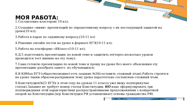 Моя работа: 1.Составление кластеров( 10 кл); 2.Создание «мини» презентаций по определенному вопросу с их последующей защитой на уроке(10 кл); 3.Работа в парах по заданному вопросу;(10-11 кл) 4.Решение онлайн тестов на уроке в формате ЕГЭ(10-11 кл); 5.Работа на платформе «ЯКласс»(10-11 кл); 6.Д.З подготовить презентацию по новой теме и защитить ее(через несколько уроков проводится тест именно на эту тему); 7.Сама готовлю презентацию по новой теме и прошу на уроке без моего объяснения эту презентацию разобрать одного из обучающихся; 8.В КИМах ЕГЭ (обществознание) есть задание №24(составить сложный план).Работа строится на уроке таким образом-раскрываем тему урока параллельно составляем сложный план. 9.Конституция(№23 ЕГЭ)( в этом году на уроках 11 класса уже вижу подчеркнутые статьи).Задание не требует номер статьи Конституции, НО надо сформулировать три подтверждения этой характеристики распространенными предложениями с конкретной опорой на Конституцию.(н/р Конституция РФ устанавливает основы гражданства РФ) Щелкните значок, чтобы добавить фото 