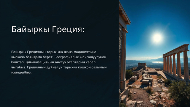  Байыркы Греция: Байыркы Грециянын тарыхына жана маданиятына кыскача баяндама берет. Географиялык жайгашуусунан баштап, цивилизациянын өнүгүү этаптарын карап чыгабыз. Грециянын дүйнөлүк тарыхка кошкон салымын изилдейбиз. 