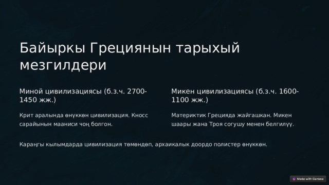  Байыркы Грециянын тарыхый мезгилдери Миной цивилизациясы (б.з.ч. 2700-1450 жж.) Микен цивилизациясы (б.з.ч. 1600-1100 жж.) Крит аралында өнүккөн цивилизация. Кносс сарайынын мааниси чоң болгон. Материктик Грецияда жайгашкан. Микен шаары жана Троя согушу менен белгилүү. Караңгы кылымдарда цивилизация төмөндөп, архаикалык доордо полистер өнүккөн. 
