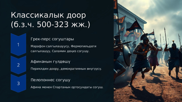  Классикалык доор (б.з.ч. 500-323 жж.) Грек-перс согуштары Марафон салгылашуусу, Фермопильдеги салгылашуу, Саламин деңиз согушу. Афинанын гүлдөшү Периклдин доору, демократиянын өнүгүүсү. Пелопоннес согушу Афина менен Спартанын ортосундагы согуш. 