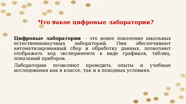 Что такое цифровые лаборатории? Цифровые лаборатории   - это новое поколение школьных естественнонаучных лабораторий. Они обеспечивают автоматизированный сбор и обработку данных, позволяют отображать ход эксперимента в виде графиков, таблиц, показаний приборов. Лаборатории позволяют проводить опыты и учебные исследования как в классе, так и в походных условиях. 