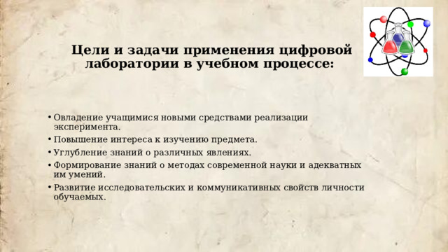 Цели и задачи применения цифровой лаборатории в учебном процессе:    Овладение учащимися новыми средствами реализации эксперимента. Повышение интереса к изучению предмета. Углубление знаний о различных явлениях. Формирование знаний о методах современной науки и адекватных им умений. Развитие исследовательских и коммуникативных свойств личности обучаемых. 