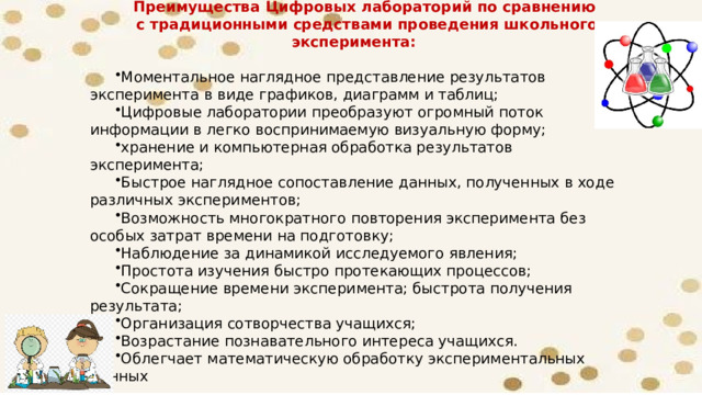 Преимущества Цифровых лабораторий по сравнению с традиционными средствами проведения школьного эксперимента:  Моментальное наглядное представление результатов эксперимента в виде графиков, диаграмм и таблиц; Цифровые лаборатории преобразуют огромный поток информации в легко воспринимаемую визуальную форму; хранение и компьютерная обработка результатов эксперимента; Быстрое наглядное сопоставление данных, полученных в ходе различных экспериментов; Возможность многократного повторения эксперимента без особых затрат времени на подготовку; Наблюдение за динамикой исследуемого явления; Простота изучения быстро протекающих процессов; Сокращение времени эксперимента; быстрота получения результата; Организация сотворчества учащихся; Возрастание познавательного интереса учащихся. Облегчает математическую обработку экспериментальных данных 