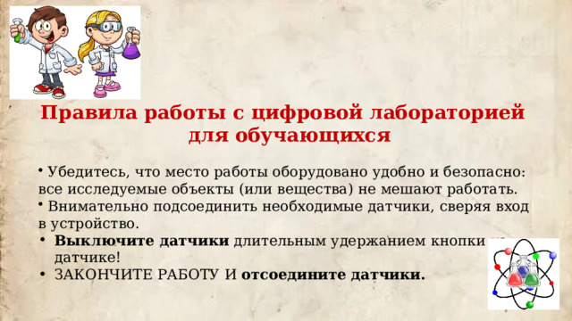 Правила работы с цифровой лабораторией для обучающихся  Убедитесь, что место работы оборудовано удобно и безопасно: все исследуемые объекты (или вещества) не мешают работать.  Внимательно подсоединить необходимые датчики, сверяя вход в устройство. Выключите датчики длительным удержанием кнопки на датчике! ЗАКОНЧИТЕ РАБОТУ И отсоедините датчики. 