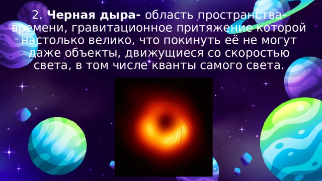 2. Черная дыра- область пространства-времени, гравитационное притяжение которой настолько велико, что покинуть её не могут даже объекты, движущиеся со скоростью света, в том числе кванты самого света. 