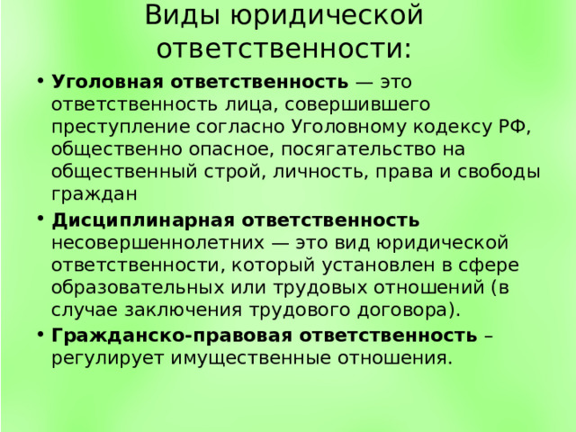 Виды юридической ответственности: Уголовная ответственность — это ответственность лица, совершившего преступление согласно Уголовному кодексу РФ, общественно опасное, посягательство на общественный строй, личность, права и свободы граждан Дисциплинарная  ответственность несовершеннолетних — это вид юридической ответственности, который установлен в сфере образовательных или трудовых отношений (в случае заключения трудового договора). Гражданско-правовая ответственность – регулирует имущественные отношения. 