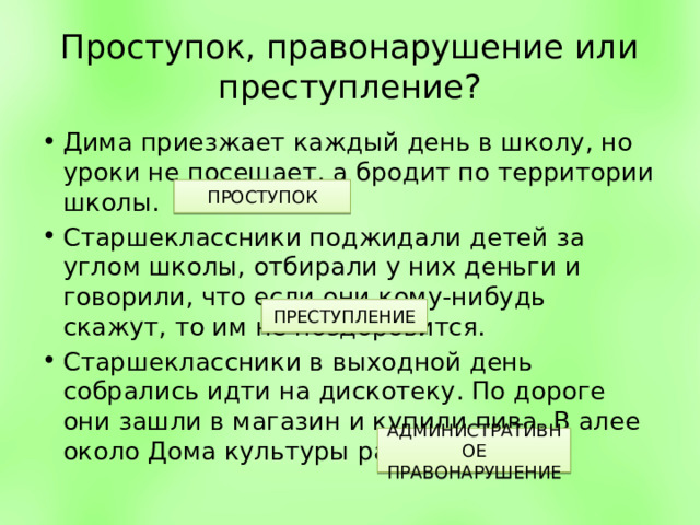 Проступок, правонарушение или преступление? Дима приезжает каждый день в школу, но уроки не посещает, а бродит по территории школы. Старшеклассники поджидали детей за углом школы, отбирали у них деньги и говорили, что если они кому-нибудь скажут, то им не поздоровится. Старшеклассники в выходной день собрались идти на дискотеку. По дороге они зашли в магазин и купили пива. В алее около Дома культуры распили пиво. ПРОСТУПОК ПРЕСТУПЛЕНИЕ АДМИНИСТРАТИВНОЕ ПРАВОНАРУШЕНИЕ 
