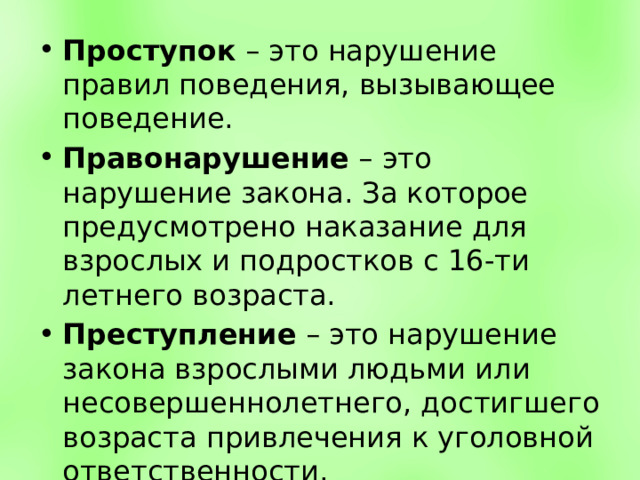 Проступок – это нарушение правил поведения, вызывающее поведение. Правонарушение – это нарушение закона. За которое предусмотрено наказание для взрослых и подростков с 16-ти летнего возраста. Преступление – это нарушение закона взрослыми людьми или несовершеннолетнего, достигшего возраста привлечения к уголовной ответственности. 