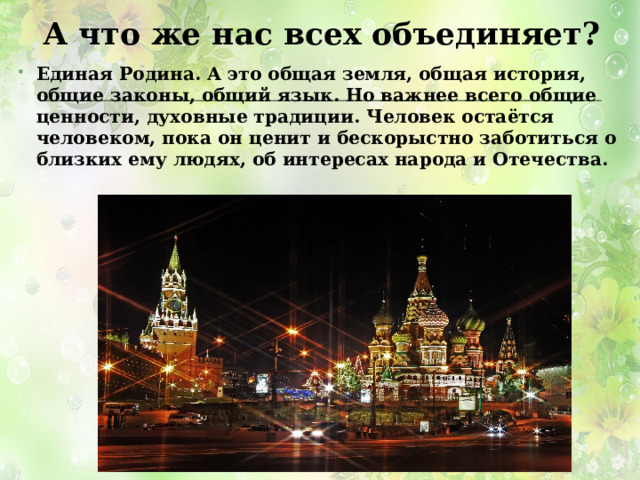 А что же нас всех объединяет? Единая Родина. А это общая земля, общая история, общие законы, общий язык. Но важнее всего общие ценности, духовные традиции. Человек остаётся человеком, пока он ценит и бескорыстно заботиться о близких ему людях, об интересах народа и Отечества. 