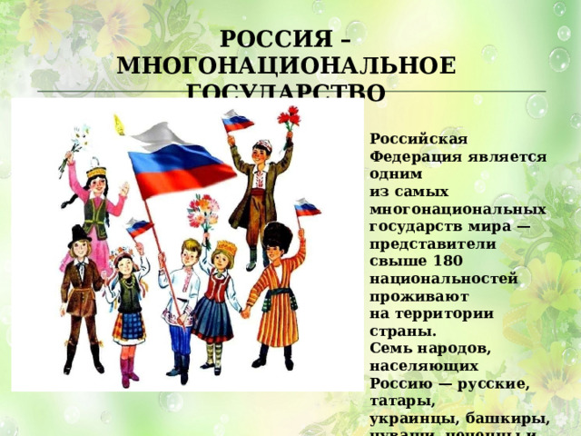 РОССИЯ – МНОГОНАЦИОНАЛЬНОЕ ГОСУДАРСТВО Российская Федерация является одним из самых многонациональных государств мира — представители свыше 180 национальностей проживают на территории страны. Семь народов, населяющих Россию — русские, татары, украинцы, башкиры, чуваши, чеченцы и армяне. 