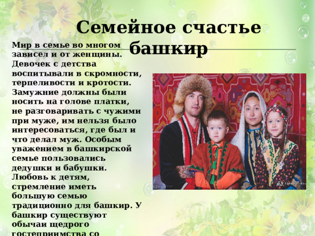 Семейное счастье башкир Мир в семье во многом зависел и от женщины. Девочек с детства воспитывали в скромности, терпеливости и кротости. Замужние должны были носить на голове платки, не разговаривать с чужими при муже, им нельзя было интересоваться, где был и что делал муж. Особым уважением в башкирской семье пользовались дедушки и бабушки. Любовь к детям, стремление иметь большую семью традиционно для башкир. У башкир существуют обычаи щедрого гостеприимства со многими особенностями. Хозяева бывали рады и званым и незваным гостям. При появлении случайного гостя, хозяин начинал накрывать стол из лучших угощений. 