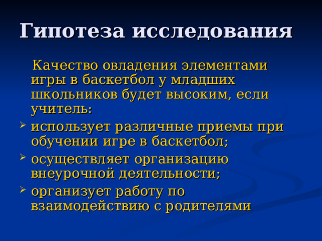 Гипотеза исследования  Качество овладения элементами игры в баскетбол у младших школьников будет высоким, если учитель:  использует различные приемы при обучении игре в баскетбол; осуществляет организацию внеурочной деятельности; организует работу по взаимодействию с родителями 