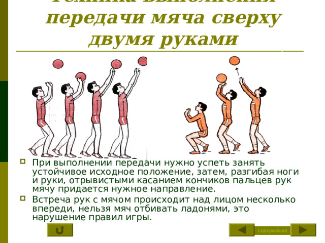 Техника выполнения передачи мяча сверху двумя руками При выполнении передачи нужно успеть занять устойчивое исходное положение, затем, разгибая ноги и руки, отрывистыми касанием кончиков пальцев рук мячу придается нужное направление. Встреча рук с мячом происходит над лицом несколько впереди, нельзя мяч отбивать ладонями, это нарушение правил игры. содержание 