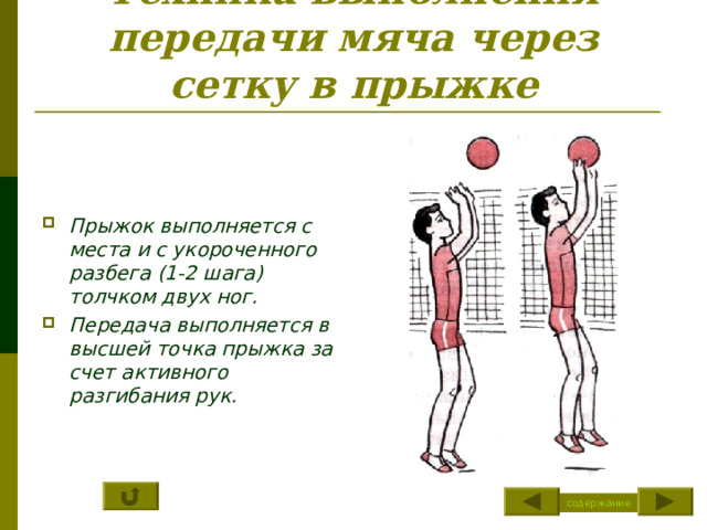 Техника выполнения передачи мяча через сетку в прыжке    Прыжок выполняется с места и с укороченного разбега (1-2 шага) толчком двух ног. Передача выполняется в высшей точка прыжка за счет активного разгибания рук. содержание 
