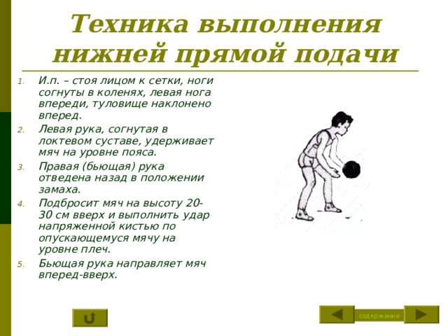 Техника выполнения нижней прямой подачи И.п. – стоя лицом к сетки, ноги согнуты в коленях, левая нога впереди, туловище наклонено вперед. Левая рука, согнутая в локтевом суставе, удерживает мяч на уровне пояса. Правая (бьющая) рука отведена назад в положении замаха. Подбросит мяч на высоту 20-30 см вверх и выполнить удар напряженной кистью по опускающемуся мячу на уровне плеч. Бьющая рука направляет мяч вперед-вверх. содержание 
