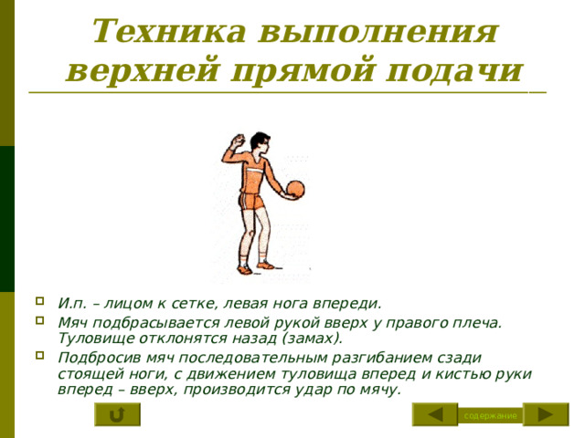 Техника выполнения верхней прямой подачи И.п. – лицом к сетке, левая нога впереди. Мяч подбрасывается левой рукой вверх у правого плеча. Туловище отклонятся назад (замах). Подбросив мяч последовательным разгибанием сзади стоящей ноги, с движением туловища вперед и кистью руки вперед – вверх, производится удар по мячу. содержание 