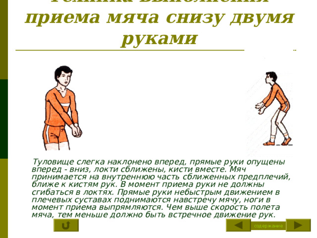 Техника выполнения приема мяча снизу двумя руками  Туловище слегка наклонено вперед, прямые руки опущены вперед - вниз, локти сближены, кисти вместе. Мяч принимается на внутреннюю часть сближенных предплечий, ближе к кистям рук. В момент приема руки не должны сгибаться в локтях. Прямые руки небыстрым движением в плечевых суставах поднимаются навстречу мячу, ноги в момент приема выпрямляются. Чем выше скорость полета мяча, тем меньше должно быть встречное движение рук. содержание 