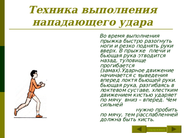 Техника выполнения нападающего удара  Во время выполнения прыжка быстро разогнуть ноги и резко поднять руки вверх. В прыжке плечи и бьющая рука отводится назад, туловище прогибается (замах).Ударное движение начинается с выведения вперед локтя бьющей руки. бьющая рука, разгибаясь в локтевом суставе, хлестким движением кистью ударяет по мячу вниз – вперед. Чем сильней нужно пробить по мячу, тем расслабленней должна быть кисть. содержание 