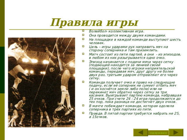 Правила игры Волейбол- коллективная игра. Она проводится между двумя командами. На площадке в каждой команде выступают шесть человек. Цель – игры ударами рук направить мяч на сторону соперника и там приземлить. Матч состоит из пяти партий, а они - из эпизодов, в любом из них разыгрывается одно очко. Эпизод начинается с подачи мяча через сетку (подающий находится за линией своей площадки), после чего игроки неприятельской команды, передавая мяч, друг другу не более двух раз, третьим ударом отправляют его через сетку. Команда получает очко и право на следующую подачу, если её соперник не сумеет отбить мяч ( и он коснётся земли либо пола) или не перекинет мяч обратно через сетку за три касания. Выигрывает партию команда, набравшая 25 очков. При счете 24 : 24 игра продолжается до тех пор, пока разница не достигнет двух очков. В мачте побеждает команда, которая одолела соперника в трёх партиях из пяти. Правда. В пятой партии требуется набрать не 25, а 15очков. содержание 