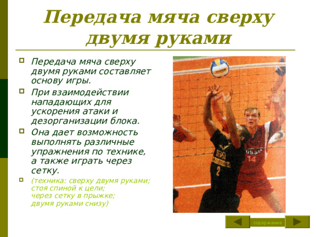Передача мяча сверху двумя руками Передача мяча сверху двумя руками составляет основу игры. При взаимодействии нападающих для ускорения атаки и дезорганизации блока. Она дает возможность выполнять различные упражнения по технике, а также играть через сетку. (техника: сверху двумя руками ;  стоя спиной к цели; через сетку в прыжке ; двумя руками снизу) содержание 