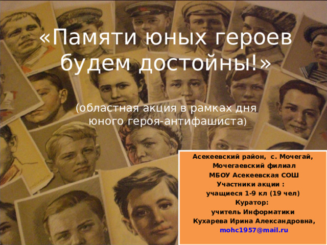   «Памяти юных героев  будем достойны!»   (областная акция в рамках дня  юного героя-антифашиста ) Асекеевский район, с. Мочегай,  Мочегаевский филиал  МБОУ Асекеевская СОШ Участники акции : учащиеся 1-9 кл (19 чел) Куратор: учитель Информатики  Кухарева Ирина Александровна,  mohc1957@mail.ru    