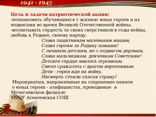 Цель и задачи патриотической акции: - познакомить обучающихся с жизнью юных героев и их подвигами во время Великой Отечественной войны; -воспитывать гордость за своих сверстников в годы войны, любовь к Родине, своему народу.  Слава защитникам маленьким нашим,  Слава героям за Родину павшим!  С личиком детским, но с подвигом дерзким,  Слава мальчишкам, девчонкам Советским!  Детское сердце явилось огромным,  Смело сражалось с врагом вероломным.  Дети - герои идя на войну,  Насмерть стояли спасая страну!  Мероприятия, направленные на сохранение памяти  о юных героях - атифашистах, проводимые в Мочегаевском филиале МБОУ Асекеевская СОШ 