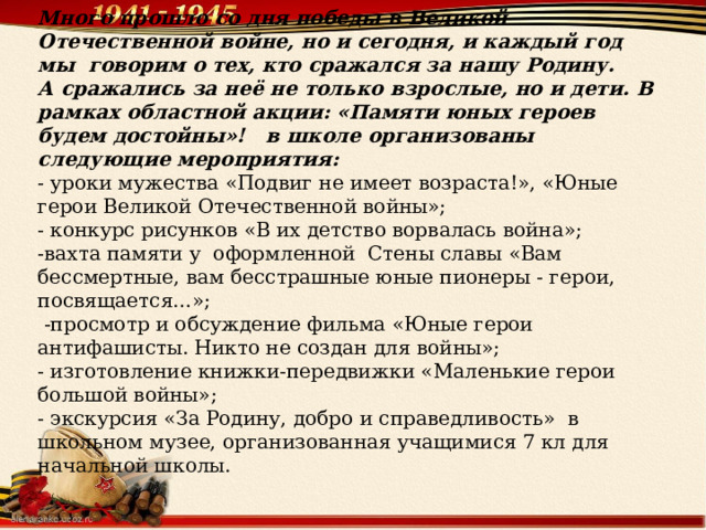 Много прошло со дня победы в Великой Отечественной войне, но и сегодня, и каждый год мы  говорим о тех, кто сражался за нашу Родину.  А сражались за неё не только взрослые, но и дети. В рамках областной акции: «Памяти юных героев будем достойны»!   в школе организованы следующие мероприятия:  - уроки мужества «Подвиг не имеет возраста!», «Юные герои Великой Отечественной войны»;  - конкурс рисунков «В их детство ворвалась война»;  -вахта памяти у оформленной Стены славы «Вам бессмертные, вам бесстрашные юные пионеры - герои, посвящается…»;  -просмотр и обсуждение фильма «Юные герои антифашисты. Никто не создан для войны»;  - изготовление книжки-передвижки «Маленькие герои большой войны»;  - экскурсия «За Родину, добро и справедливость» в школьном музее, организованная учащимися 7 кл для начальной школы.   