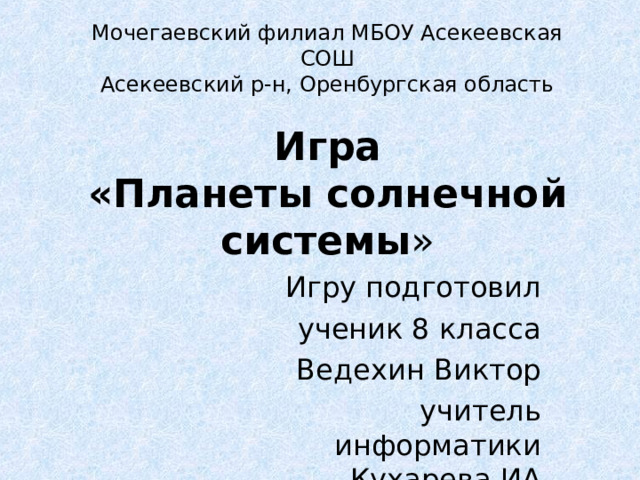 Мочегаевский филиал МБОУ Асекеевская СОШ  Асекеевский р-н, Оренбургская область   Игра  «Планеты солнечной системы » Игру подготовил ученик 8 класса Ведехин Виктор учитель информатики Кухарева ИА 