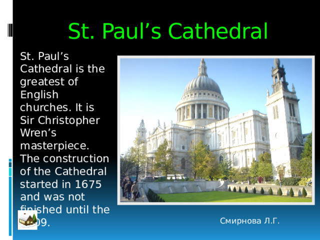 St. Paul’s Cathedral St. Paul’s Cathedral is the greatest of English churches. It is Sir Christopher Wren’s masterpiece. The construction of the Cathedral started in 1675 and was not finished until the 1709. Смирнова Л.Г. 