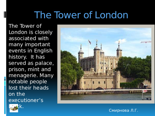 The Tower of London The Tower of London is closely associated with many important events in English history. It has served as palace, prison, mint and menagerie. Many notable people lost their heads on the executioner’s block. Смирнова Л.Г. 
