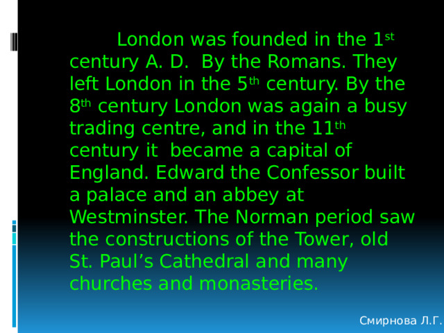  London was founded in the 1 st century A. D. By the Romans. They left London in the 5 th century. By the 8 th century London was again a busy trading centre, and in the 11 th century it became a capital of England. Edward the Confessor built a palace and an abbey at Westminster. The Norman period saw the constructions of the Tower, old St. Paul’s Cathedral and many churches and monasteries. Смирнова Л.Г. 