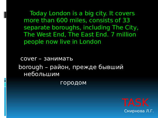  Today London is a big city. It covers more than 600 miles, consists of 33 separate boroughs, including The City, The West End, The East End. 7 million people now live in London  cover – занимать borough – район, прежде бывший небольшим  городом TASK Смирнова Л.Г. 