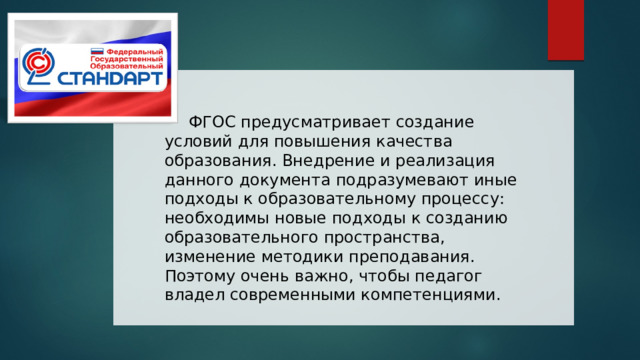  ФГОС предусматривает создание условий для повышения качества образования. Внедрение и реализация данного документа подразумевают иные подходы к образовательному процессу: необходимы новые подходы к созданию образовательного пространства, изменение методики преподавания. Поэтому очень важно, чтобы педагог владел современными компетенциями. 