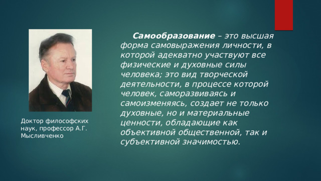  Самообразование – это высшая форма самовыражения личности, в которой адекватно участвуют все физические и духовные силы человека; это вид творческой деятельности, в процессе которой человек, саморазвиваясь и самоизменяясь, создает не только духовные, но и материальные ценности, обладающие как объективной общественной, так и субъективной значимостью. Доктор философских наук, профессор А.Г. Мысливченко 