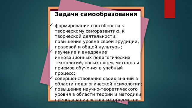 Задачи самообразования формирование способности к творческому саморазвитию, к творческой деятельности; повышение уровня своей эрудиции, правовой и общей культуры; изучение и внедрение инновационных педагогических технологий, новых форм, методов и приемов обучения в учебный процесс; совершенствование своих знаний в области педагогической психологии; повышение научно-теоретического уровня в области теории и методики преподавания основных предметов. 