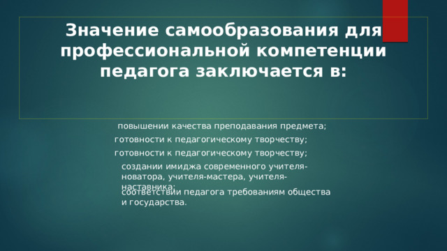 Значение самообразования для профессиональной компетенции педагога заключается в:    повышении качества преподавания предмета; готовности к педагогическому творчеству; готовности к педагогическому творчеству; создании имиджа современного учителя-новатора, учителя-мастера, учителя-наставника; соответствии педагога требованиям общества и государства. 