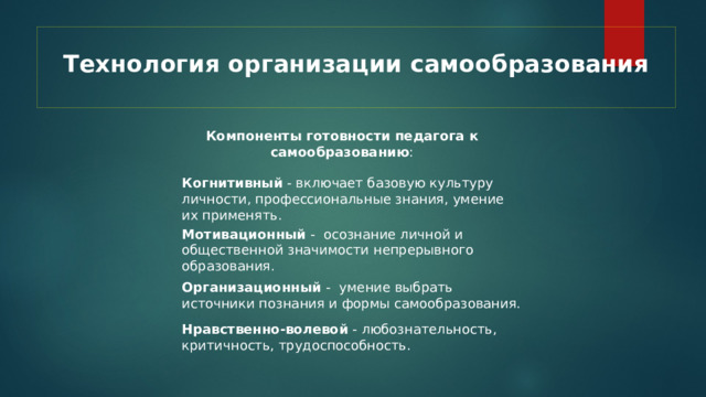 Технология организации самообразования   Компоненты готовности педагога к самообразованию : Когнитивный - включает базовую культуру личности, профессиональные знания, умение их применять. Мотивационный - осознание личной и общественной значимости непрерывного образования. Организационный -  умение выбрать источники познания и формы самообразования. Нравственно-волевой - любознательность, критичность, трудоспособность. 